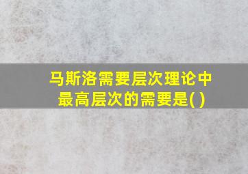 马斯洛需要层次理论中最高层次的需要是( )